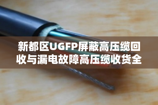 新都区UGFP屏蔽高压缆回收与漏电故障高压缆收货全流程解析 新都区UGFP屏蔽高压缆回收与漏电故障高压缆收货全流程解析