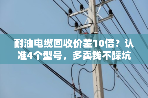 耐油电缆回收价差10倍?认准4个型号,多卖钱不踩坑 耐油电缆回收价差10倍?认准4个型号,多卖钱不踩坑