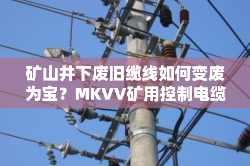 矿山井下废旧缆线如何变废为宝?MKVV矿用控制电缆回收全流程解析 矿山井下废旧缆线如何变废为宝?MKVV矿用控制电缆回收全流程解析