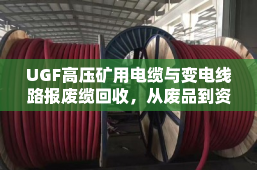 UGF高压矿用电缆与变电线路报废缆回收,从废品到资源的绿色转化 UGF高压矿用电缆与变电线路报废缆回收,从废品到资源的绿色转化