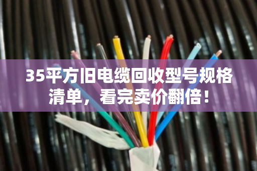 35平方旧电缆回收型号规格清单，看完卖价翻倍！