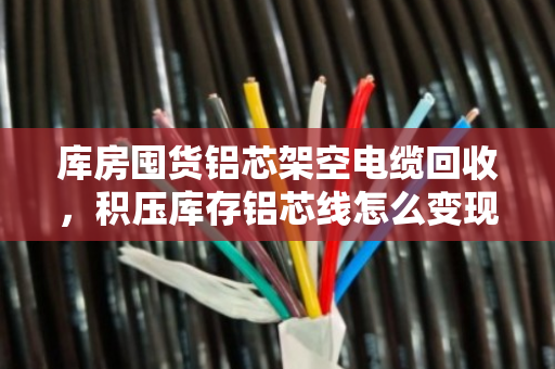 库房囤货铝芯架空电缆回收，积压库存铝芯线怎么变现？泊祎回收来帮忙