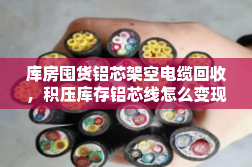 库房囤货铝芯架空电缆回收，积压库存铝芯线怎么变现？泊祎回收来帮忙