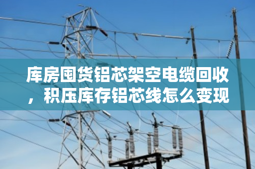 库房囤货铝芯架空电缆回收，积压库存铝芯线怎么变现？泊祎回收来帮忙