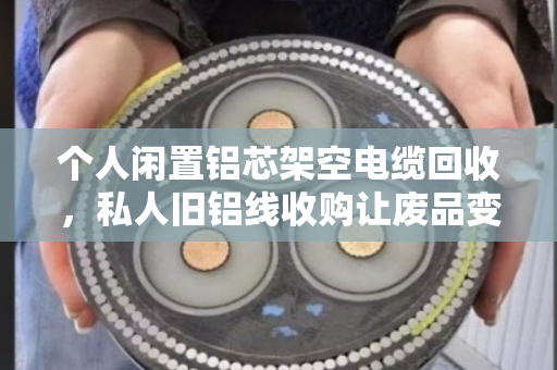 个人闲置铝芯架空电缆回收,私人旧铝线收购让废品变现金 个人闲置铝芯架空电缆回收,私人旧铝线收购让废品变现金