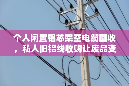 个人闲置铝芯架空电缆回收，私人旧铝线收购让废品变现金