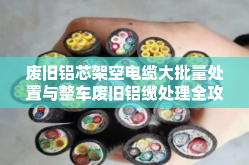 废旧铝芯架空电缆大批量处置与整车废旧铝缆处理全攻略