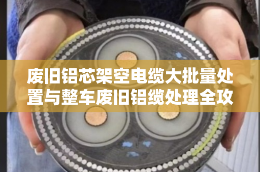 废旧铝芯架空电缆大批量处置与整车废旧铝缆处理全攻略