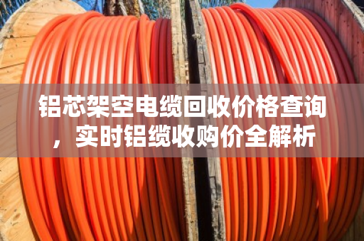 铝芯架空电缆回收价格查询,实时铝缆收购价全解析 铝芯架空电缆回收价格查询,实时铝缆收购价全解析