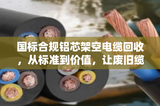 国标合规铝芯架空电缆回收,从标准到价值,让废旧缆线重获新生 国标合规铝芯架空电缆回收,从标准到价值,让废旧缆线重获新生