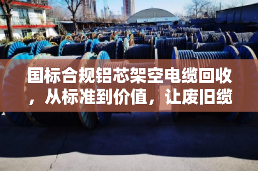 国标合规铝芯架空电缆回收，从标准到价值，让废旧缆线重获新生