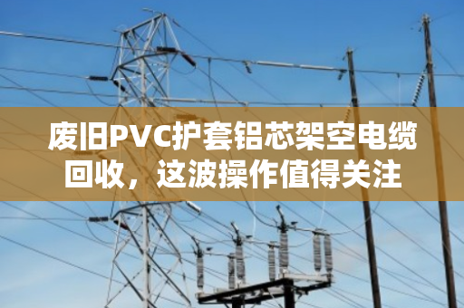 废旧PVC护套铝芯架空电缆回收,这波操作值得关注 废旧PVC护套铝芯架空电缆回收,这波操作值得关注
