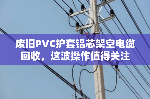 废旧PVC护套铝芯架空电缆回收，这波操作值得关注