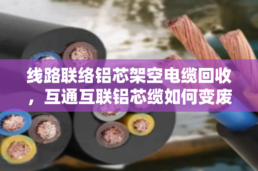 线路联络铝芯架空电缆回收，互通互联铝芯缆如何变废为宝？
