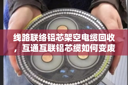 线路联络铝芯架空电缆回收，互通互联铝芯缆如何变废为宝？
