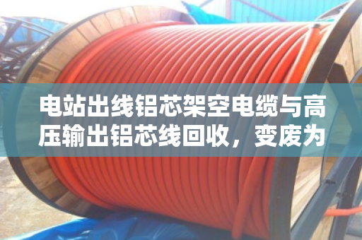 电站出线铝芯架空电缆与高压输出铝芯线回收,变废为宝的绿色之路 电站出线铝芯架空电缆与高压输出铝芯线回收,变废为宝的绿色之路