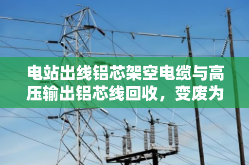 电站出线铝芯架空电缆与高压输出铝芯线回收,变废为宝的绿色之路 电站出线铝芯架空电缆与高压输出铝芯线回收,变废为宝的绿色之路