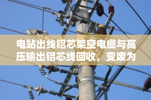 电站出线铝芯架空电缆与高压输出铝芯线回收，变废为宝的绿色之路