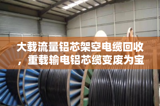 大载流量铝芯架空电缆回收，重载输电铝芯缆变废为宝