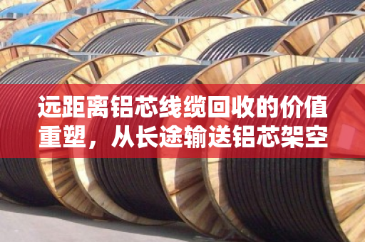 远距离铝芯线缆回收的价值重塑,从长途输送铝芯架空电缆到绿色循环经济 远距离铝芯线缆回收的价值重塑,从长途输送铝芯架空电缆到绿色循环经济