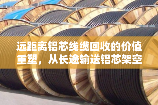 远距离铝芯线缆回收的价值重塑，从长途输送铝芯架空电缆到绿色循环经济