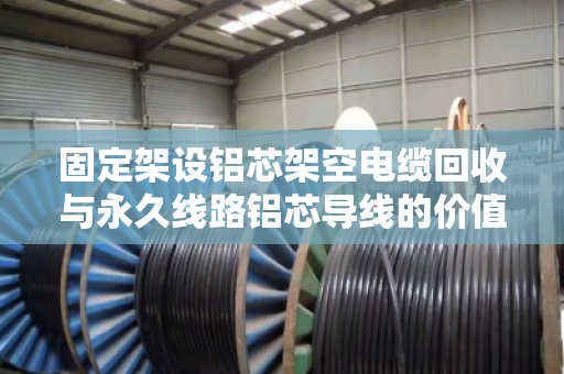 固定架设铝芯架空电缆回收与永久线路铝芯导线的价值再生，一个行业的绿色转型之路