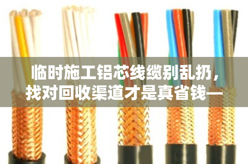 临时施工铝芯线缆别乱扔，找对回收渠道才是真省钱—泊祎回收案例分享