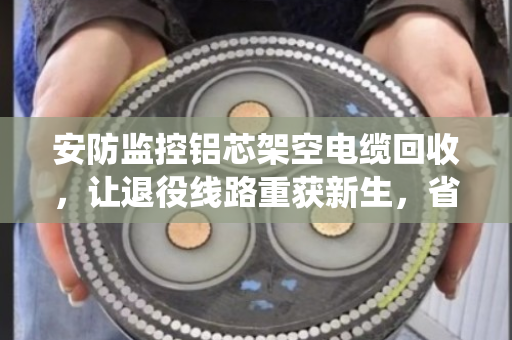 安防监控铝芯架空电缆回收，让退役线路重获新生，省钱又环保