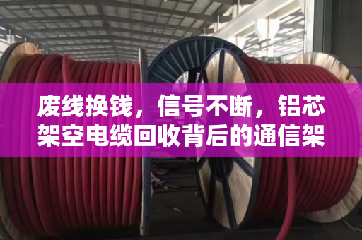 废线换钱,信号不断,铝芯架空电缆回收背后的通信架设逻辑 废线换钱,信号不断,铝芯架空电缆回收背后的通信架设逻辑