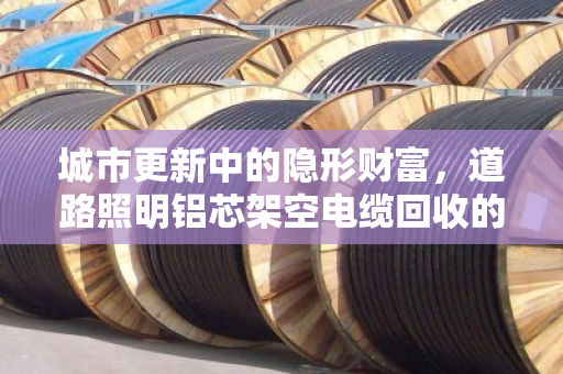 城市更新中的隐形财富,道路照明铝芯架空电缆回收的价值与路径 城市更新中的隐形财富,道路照明铝芯架空电缆回收的价值与路径