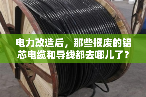 电力改造后,那些报废的铝芯电缆和导线都去哪儿了? 电力改造后,那些报废的铝芯电缆和导线都去哪儿了?
