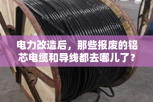 电力改造后,那些报废的铝芯电缆和导线都去哪儿了? 电力改造后,那些报废的铝芯电缆和导线都去哪儿了?