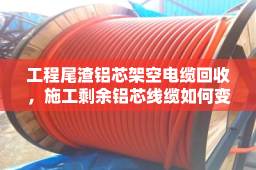 工程尾渣铝芯架空电缆回收，施工剩余铝芯线缆如何变废为宝？