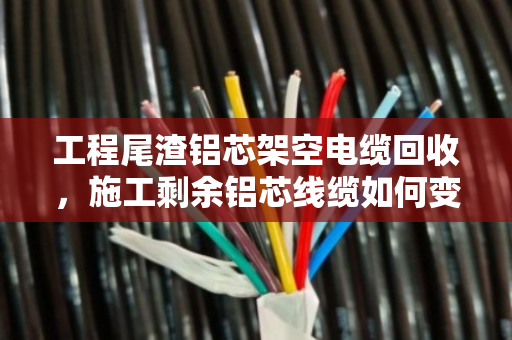 工程尾渣铝芯架空电缆回收，施工剩余铝芯线缆如何变废为宝？
