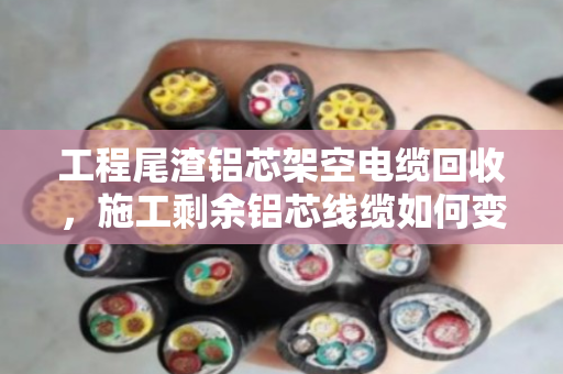 工程尾渣铝芯架空电缆回收，施工剩余铝芯线缆如何变废为宝？