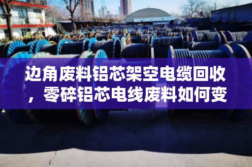 边角废料铝芯架空电缆回收，零碎铝芯电线废料如何变废为宝？泊祎回收为你揭秘
