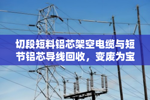 切段短料铝芯架空电缆与短节铝芯导线回收，变废为宝的专业之道