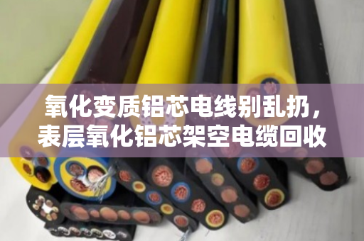 氧化变质铝芯电线别乱扔,表层氧化铝芯架空电缆回收有门道 氧化变质铝芯电线别乱扔,表层氧化铝芯架空电缆回收有门道