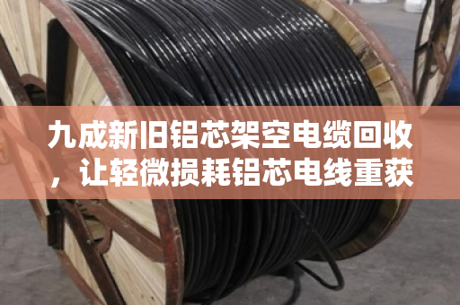 九成新旧铝芯架空电缆回收，让轻微损耗铝芯电线重获价值