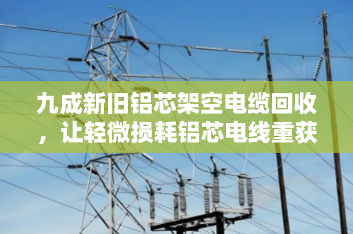 九成新旧铝芯架空电缆回收，让轻微损耗铝芯电线重获价值