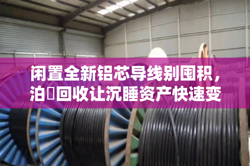 闲置全新铝芯导线别囤积,泊祎回收让沉睡资产快速变现 闲置全新铝芯导线别囤积,泊祎回收让沉睡资产快速变现