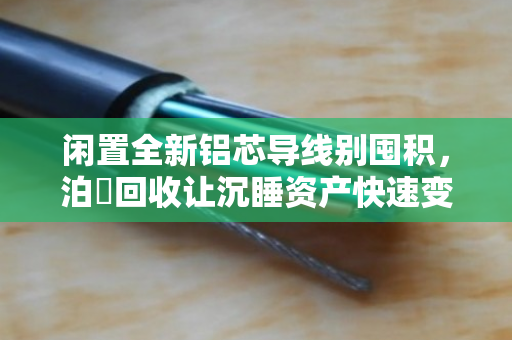 闲置全新铝芯导线别囤积,泊祎回收让沉睡资产快速变现 闲置全新铝芯导线别囤积,泊祎回收让沉睡资产快速变现
