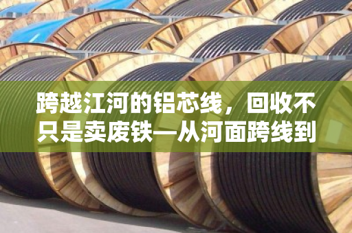跨越江河的铝芯线，回收不只是卖废铁—从河面跨线到资源归来