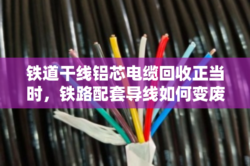 铁道干线铝芯电缆回收正当时,铁路配套导线如何变废为宝 铁道干线铝芯电缆回收正当时,铁路配套导线如何变废为宝