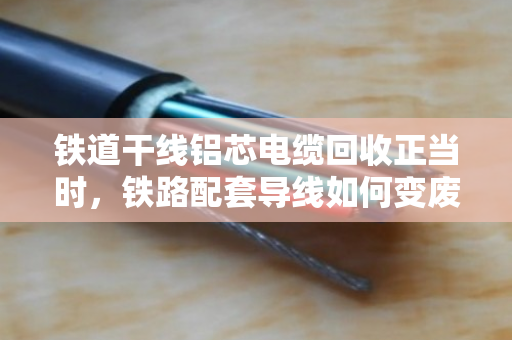 铁道干线铝芯电缆回收正当时，铁路配套导线如何变废为宝