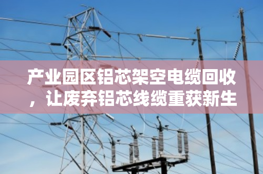 产业园区铝芯架空电缆回收，让废弃铝芯线缆重获新生