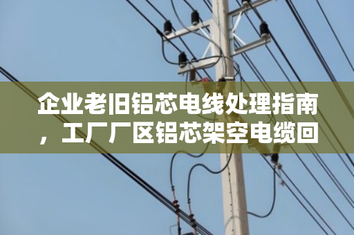 企业老旧铝芯电线处理指南,工厂厂区铝芯架空电缆回收的价值与选择 企业老旧铝芯电线处理指南,工厂厂区铝芯架空电缆回收的价值与选择