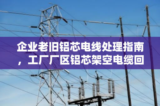 企业老旧铝芯电线处理指南,工厂厂区铝芯架空电缆回收的价值与选择 企业老旧铝芯电线处理指南,工厂厂区铝芯架空电缆回收的价值与选择