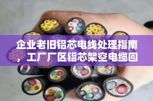 企业老旧铝芯电线处理指南，工厂厂区铝芯架空电缆回收的价值与选择
