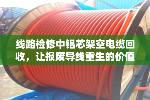 线路检修中铝芯架空电缆回收,让报废导线重生的价值与门道 线路检修中铝芯架空电缆回收,让报废导线重生的价值与门道